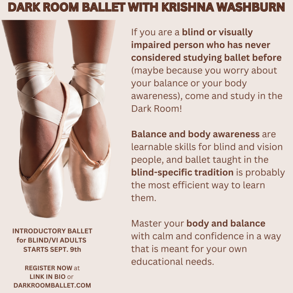 On a tan background, an image of two feet wearing ballet pointe shoes with toes pointing down.
Dark brown text reads:
DARK ROOM BALLET WITH KRISHNA WASHBURN
If you are a blind or visually impaired person who has never considered studying ballet before (maybe because you worry about your balance or your body awareness), come and study in the Dark Room! 
Balance and body awareness are learnable skills for blind and vision people, and ballet taught in the blind-specific tradition is probably the most efficient way to learn them. 
Master your body and balance with calm and confidence in a way that is meant for your own educational needs.
INTRODUCTORY BALLET
for BLIND/VI ADULTS 
STARTS SEPT. 9th
REGISTER NOW at 
LINK IN BIO or 
DARKROOMBALLET.COM
